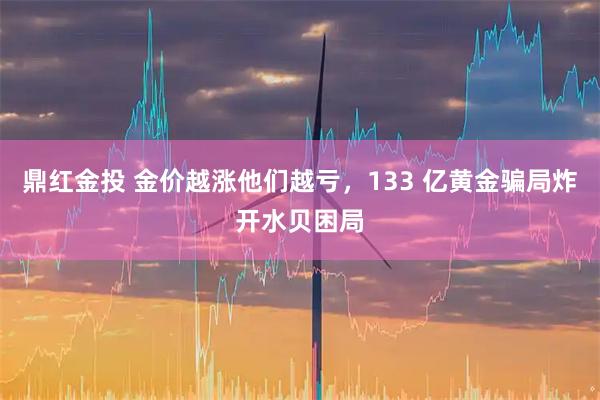 鼎红金投 金价越涨他们越亏，133 亿黄金骗局炸开水贝困局