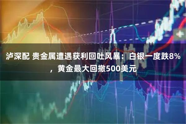 泸深配 贵金属遭遇获利回吐风暴：白银一度跌8%，黄金最大回撤500美元