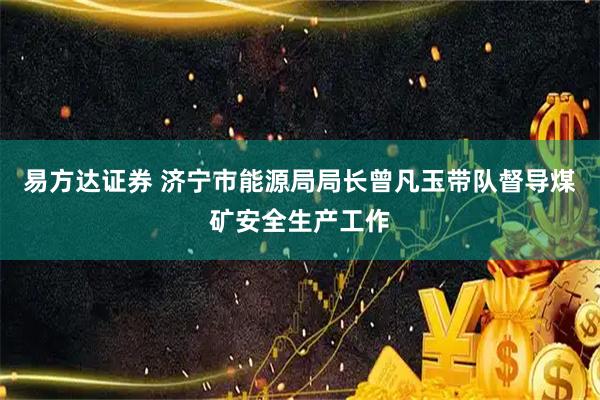 易方达证券 济宁市能源局局长曾凡玉带队督导煤矿安全生产工作