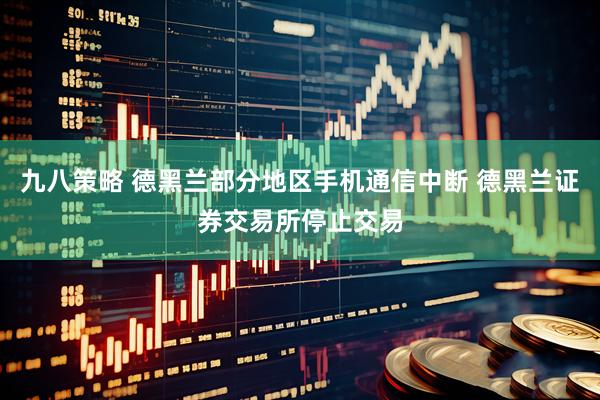 九八策略 德黑兰部分地区手机通信中断 德黑兰证券交易所停止交易