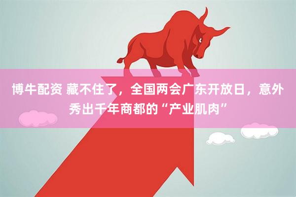 博牛配资 藏不住了，全国两会广东开放日，意外秀出千年商都的“产业肌肉”