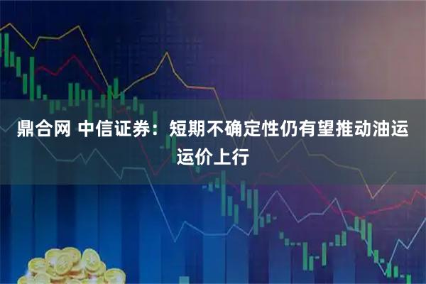 鼎合网 中信证券：短期不确定性仍有望推动油运运价上行