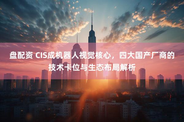 盘配资 CIS成机器人视觉核心，四大国产厂商的技术卡位与生态布局解析