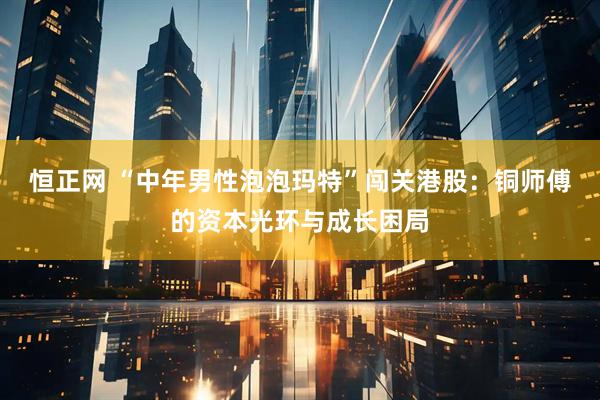 恒正网 “中年男性泡泡玛特”闯关港股：铜师傅的资本光环与成长困局