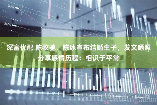 深富优配 陈牧驰、陈冰宣布结婚生子，发文晒照分享感情历程：相识于平常