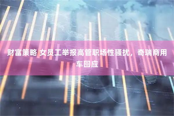 财富策略 女员工举报高管职场性骚扰，奇瑞商用车回应