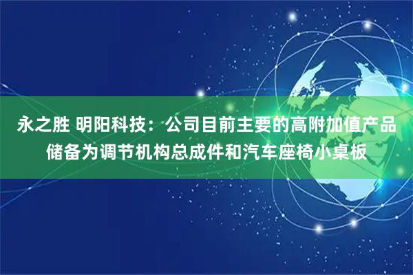 永之胜 明阳科技：公司目前主要的高附加值产品储备为调节机构总成件和汽车座椅小桌板