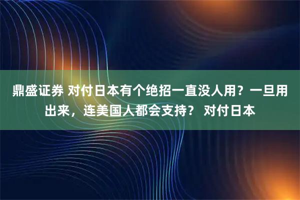 鼎盛证券 对付日本有个绝招一直没人用？一旦用出来，连美国人都会支持？ 对付日本