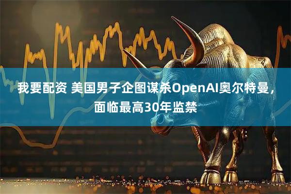 我要配资 美国男子企图谋杀OpenAI奥尔特曼，面临最高30年监禁